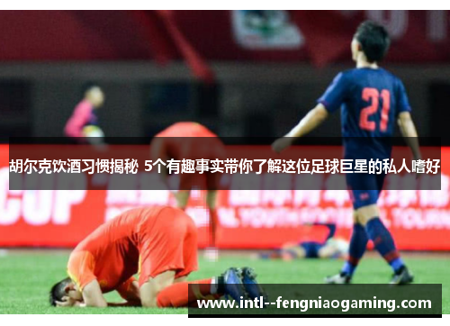 胡尔克饮酒习惯揭秘 5个有趣事实带你了解这位足球巨星的私人嗜好