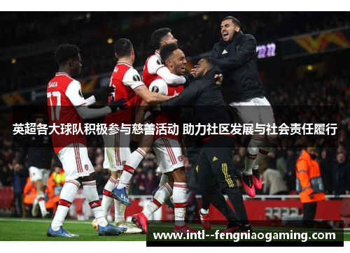 英超各大球队积极参与慈善活动 助力社区发展与社会责任履行