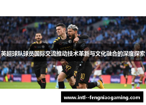 英超球队球员国际交流推动技术革新与文化融合的深度探索