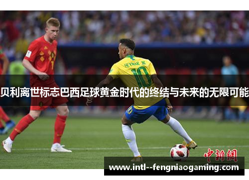 贝利离世标志巴西足球黄金时代的终结与未来的无限可能