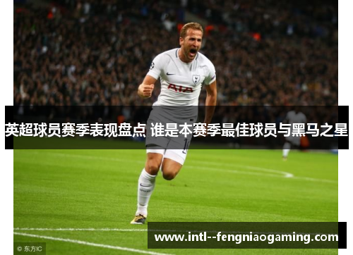英超球员赛季表现盘点 谁是本赛季最佳球员与黑马之星 英超球员赛季表现盘点 谁是本赛季最佳球员与黑马之星