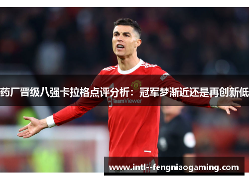 药厂晋级八强卡拉格点评分析：冠军梦渐近还是再创新低