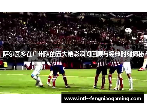 萨尔瓦多在广州队的五大精彩瞬间回顾与经典时刻揭秘