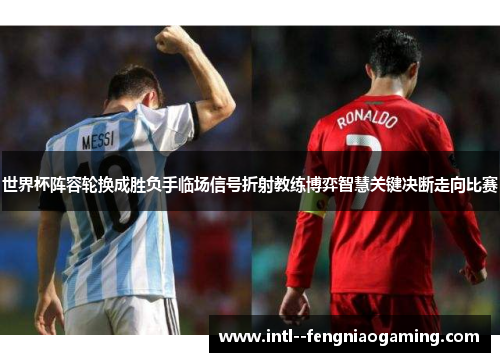 世界杯阵容轮换成胜负手临场信号折射教练博弈智慧关键决断走向比赛