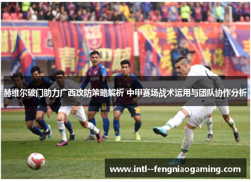 赫维尔破门助力广西攻防策略解析 中甲赛场战术运用与团队协作分析 赫维尔破门助力广西攻防策略解析 中甲赛场战术运用与团队协作分析