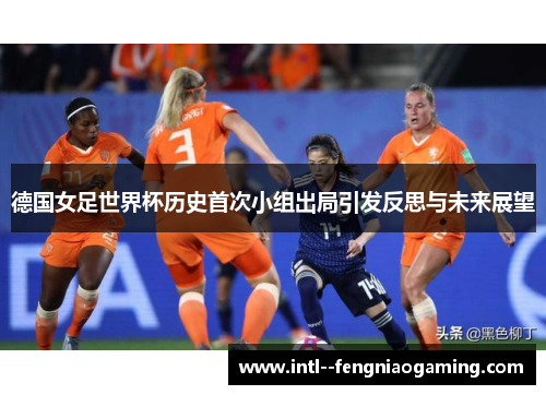 德国女足世界杯历史首次小组出局引发反思与未来展望