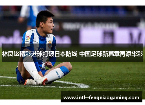 林良铭精彩进球打破日本防线 中国足球新篇章再添华彩