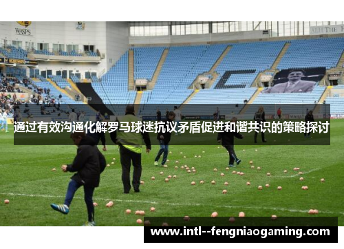 通过有效沟通化解罗马球迷抗议矛盾促进和谐共识的策略探讨
